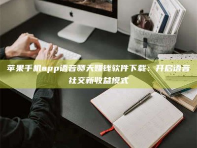 河池苹果手机app语音聊天赚钱软件下载：开启语音社交新收益模式